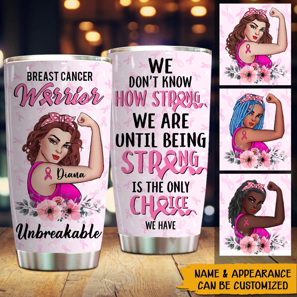 Breast Cancer Awareness Month Custom Tumbler Warrior Unbreakable We Don't Know How Strong We Are Until Being Strong Is The Only Choice Personalized Gift - PERSONAL84