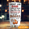 Dad Custom Tumbler Happy Father&#39;s Day From The Best Thing Came From Your Balls Funny Personalized Gift - PERSONAL84